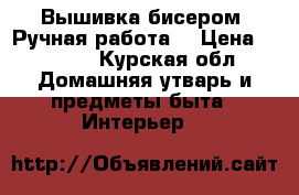 Вышивка бисером. Ручная работа  › Цена ­ 7 000 - Курская обл. Домашняя утварь и предметы быта » Интерьер   